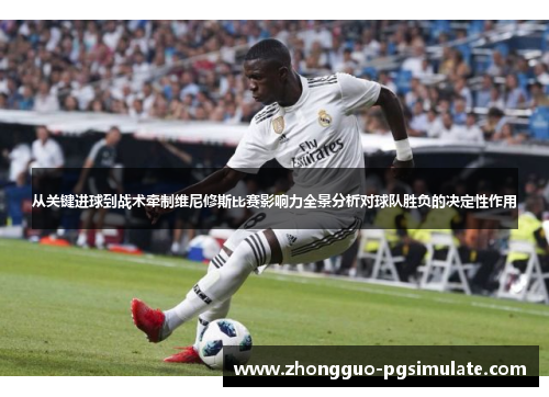 从关键进球到战术牵制维尼修斯比赛影响力全景分析对球队胜负的决定性作用