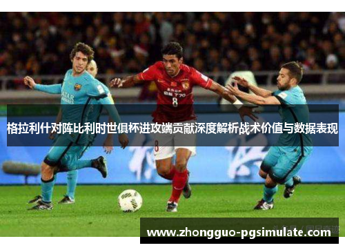 格拉利什对阵比利时世俱杯进攻端贡献深度解析战术价值与数据表现
