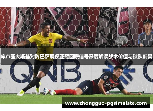 库卢塞夫斯基对阵巴萨展现亚冠回暖信号深度解读战术价值与球队前景