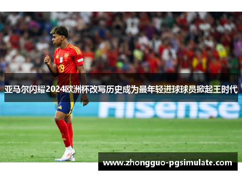 亚马尔闪耀2024欧洲杯改写历史成为最年轻进球球员掀起王时代 亚马尔闪耀2024欧洲杯改写历史成为最年轻进球球员掀起王时代