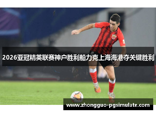 2026亚冠精英联赛神户胜利船力克上海海港夺关键胜利