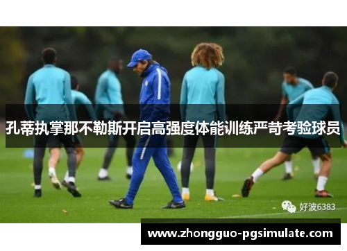 孔蒂执掌那不勒斯开启高强度体能训练严苛考验球员 孔蒂执掌那不勒斯开启高强度体能训练严苛考验球员