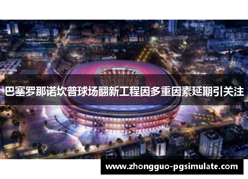 巴塞罗那诺坎普球场翻新工程因多重因素延期引关注 巴塞罗那诺坎普球场翻新工程因多重因素延期引关注