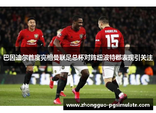巴因迪尔首度亮相曼联足总杯对阵纽波特郡表现引关注