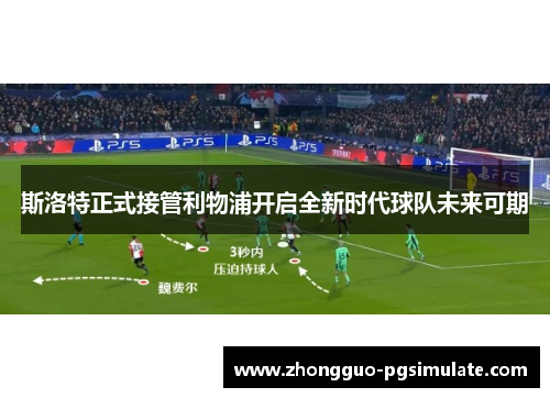 斯洛特正式接管利物浦开启全新时代球队未来可期
