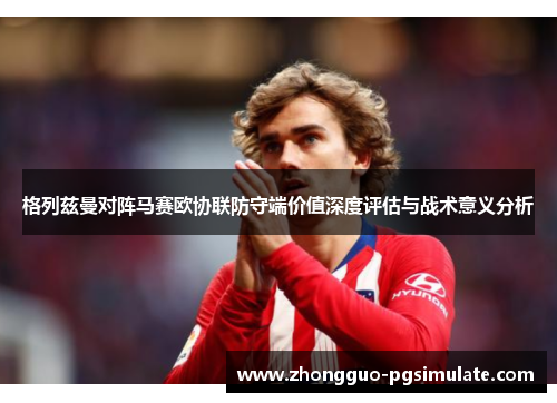 格列兹曼对阵马赛欧协联防守端价值深度评估与战术意义分析 格列兹曼对阵马赛欧协联防守端价值深度评估与战术意义分析